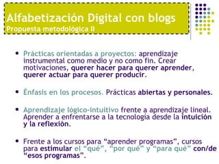 Alfabetización Digital con blogs
Propuesta metodológica II


     Prácticas orientadas a proyectos: aprendizaje
      instrumental como medio y no como fin. Crear
      motivaciones, querer hacer para querer aprender,
      querer actuar para querer producir.

     Énfasis en los procesos. Prácticas abiertas y personales.

     Aprendizaje lógico-intuitivo frente a aprendizaje lineal.
      Aprender a enfrentarse a la tecnología desde la intuición
      y la reflexión.

     Frente a los cursos para “aprender programas”, cursos
      para estimular el “qué”, “por qué” y “para qué” con/de
      “esos programas”.
 