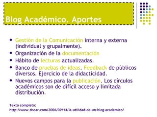 Blog Académico. Aportes

   Gestión de la Comunicación interna y externa
    (individual y grupalmente).
   Organización de la documentación
   Hábito de lecturas actualizadas.
   Banco de pruebas de ideas. Feedback de públicos
    diversos. Ejercicio de la didacticidad.
   Nuevos campos para la publicación. Los círculos
    académicos son de difícil acceso y limitada
    distribución.

Texto completo:
http://www.tiscar.com/2006/09/14/la-utilidad-de-un-blog-academico/
 