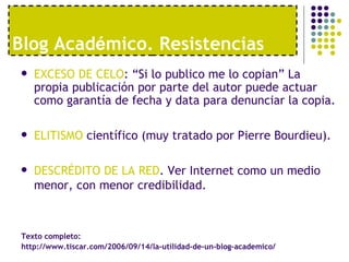 Blog Académico. Resistencias
   EXCESO DE CELO: “Si lo publico me lo copian” La
    propia publicación por parte del autor puede actuar
    como garantía de fecha y data para denunciar la copia.

   ELITISMO científico (muy tratado por Pierre Bourdieu).

   DESCRÉDITO DE LA RED. Ver Internet como un medio
    menor, con menor credibilidad.



 Texto completo:
 http://www.tiscar.com/2006/09/14/la-utilidad-de-un-blog-academico/
 