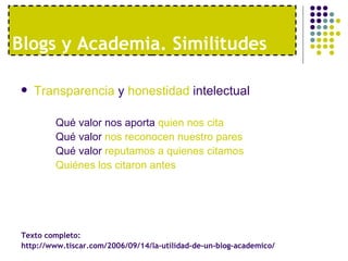 Blogs y Academia. Similitudes

   Transparencia y honestidad intelectual

         Qué valor nos aporta quien nos cita
         Qué valor nos reconocen nuestro pares
         Qué valor reputamos a quienes citamos
         Quiénes los citaron antes




 Texto completo:
 http://www.tiscar.com/2006/09/14/la-utilidad-de-un-blog-academico/
 
