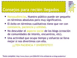 Consejos para recién llegados
     Nanoaudiencias. Nuestro público puede ser pequeño
      en términos absolutos pero muy significativo.
     El éxito en términos cualitativos tiene que ver con
      constancia, paciencia y utilidad.
     No descuidar el aspecto social de los blogs (creación
      de comunidades de interés, encuentros, etc).
     Una actividad que ocupa tiempo y esfuerzo se lleva
      mejor si nos divertimos con ella.
          ¡¡¡TEN PACIENCIA Y DIVIÉRTETE!!!


Texto completo: http://www.tiscar.com/2006/09/14/la-utilidad-de-un-blog-academico/
 