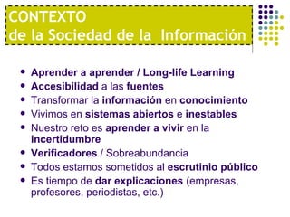 CONTEXTO
de la Sociedad de la Información

    Aprender a aprender / Long-life Learning
    Accesibilidad a las fuentes
    Transformar la información en conocimiento
    Vivimos en sistemas abiertos e inestables
    Nuestro reto es aprender a vivir en la
     incertidumbre
    Verificadores / Sobreabundancia
    Todos estamos sometidos al escrutinio público
    Es tiempo de dar explicaciones (empresas,
     profesores, periodistas, etc.)
 