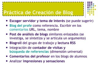 Práctica de Creación de Blog Escoger servidor y tema de interés  (se puede sugerir) Blog  del  profe   como referencia. Escribir en los  comentarios  URL, tema, nombre  Post de análisis de blogs  similares enlazados (se investiga, se sintetiza y se articula un argumento) Blogroll  del grupo de trabajo y  lectura RSS Integración de  contador de visitas y  búsqueda de referencias  (dimensión universal)  Comentarios del profesor  en los blogs de alumnos Analizar  impresiones y sensaciones 