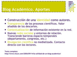 Blog Acad émico. Aportes Construcción de una  identidad  como autores. Transparencia  de los procesos científicos. Valor añadido de los descartes. Contextualización  de información existente en la red. Nuevas  redes sociales  y entornos de relación. Transciende barreras espacio-temporales (departamento, congresos, etc.) Divulgación científica  no mediatizada. Contacto directo con los lectores. Texto completo:  http://www.tiscar.com/2006/09/14/la-utilidad-de-un-blog-academico/ 