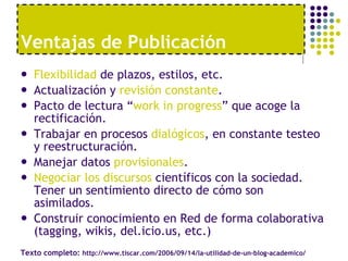 Flexibilidad  de plazos, estilos, etc. Actualización y  revisión constante . Pacto de lectura “ work in progress ” que acoge la rectificación. Trabajar en procesos  dialógicos , en constante testeo y reestructuración. Manejar datos  provisionales . Negociar los discursos  científicos con la sociedad. Tener un sentimiento directo de cómo son asimilados. Construir conocimiento en Red de forma colaborativa (tagging, wikis, del.icio.us, etc.) Ventajas de Publicaci ón Texto completo:  http://www.tiscar.com/2006/09/14/la-utilidad-de-un-blog-academico/ 