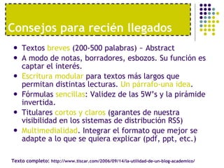 Textos  breves  (200-500 palabras) ~ Abstract A modo de notas, borradores, esbozos. Su función es captar el interés. Escritura modular  para textos más largos que permitan distintas lecturas.  Un párrafo-una idea . Fórmulas  sencillas : Validez de las 5W’s y la pirámide invertida. Titulares  cortos y claros  (garantes de nuestra visibilidad en los sistemas de distribución RSS) Multimedialidad . Integrar el formato que mejor se adapte a lo que se quiera explicar (pdf, ppt, etc.) Consejos para reci én llegados Texto completo:  http://www.tiscar.com/2006/09/14/la-utilidad-de-un-blog-academico/ 