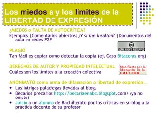 Los  miedos  a y los  límites  de la LIBERTAD DE EXPRESIÓN ¿MIEDOS o FALTA DE AUTOCRÍTICA? Ejemplos |Comentarios abiertos: ¿ Y si me insultan ? |Documentos del aula en redes P2P PLAGIO Tan fácil es copiar como detectar la copia (ej. Caso  Bitacoras . org ) DERECHOS DE AUTOR Y PROPIEDAD INTELECTUAL C uáles son los l ímites a la creación colectiva ANONIMATO como arma de difamación o libertad de expresi ón… Las intrigas palaciegas llevadas al blog. Becarios precarios  http : //becariaenabc . blogspot .com/  (ya no existe) Juicio  a un  alumno  de Bachillerato por las críticas en su blog a la práctica docente de su profesor 