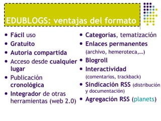 EDUBLOGS: ventajas del formato Fácil  uso Gratuito Autoría compartida Acceso desde  cualquier lugar Publicación  cronológica Integrador  de otras herramientas (web 2.0) Categorías , tematización Enlaces permanentes (archivo, hemeroteca,…) Blogroll Interactividad  (comentarios, trackback) Sindicación RSS  (distribución y documentación) Agregación RSS  ( planets ) 