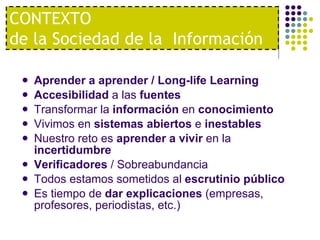 Aprender a aprender / Long-life Learning Accesibilidad  a las  fuentes Transformar la  información  en  conocimiento Vivimos en  sistemas abiertos  e  inestables Nuestro reto es  aprender a vivir  en la  incertidumbre Verificadores  / Sobreabundancia Todos estamos sometidos al  escrutinio público Es tiempo de  dar explicaciones  (empresas, profesores, periodistas, etc.) CONTEXTO  de la Sociedad de la  Información 