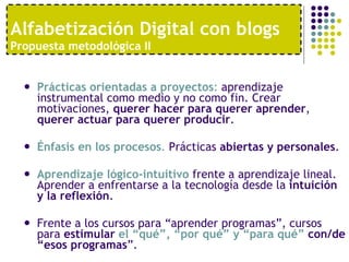 Prácticas orientadas a proyectos :  aprendizaje instrumental como medio y no como fin. Crear motivaciones,  querer hacer para querer aprender ,  querer actuar para querer producir .  Énfasis en los procesos .  Prácticas  abiertas y personales .  Aprendizaje lógico-intuitivo  frente a aprendizaje lineal. Aprender a enfrentarse a la tecnología desde la  intuición y la reflexión . Frente a los cursos para “aprender programas”, cursos para  estimular  el “qué”, “por qué” y “para qué”  con/de “esos programas ”. Alfabetización Digital con blogs  Propuesta metodológica II 