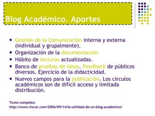 Blog Acad émico. Aportes Gestión de la Comunicación  interna y externa (individual y grupalmente). Organización de la  documentación Hábito de  lecturas  actualizadas. Banco de  pruebas de ideas .  Feedback  de públicos diversos. Ejercicio de la didacticidad. Nuevos campos para la  publicación . Los círculos académicos son de difícil acceso y limitada distribución. Texto completo:  http://www.tiscar.com/2006/09/14/la-utilidad-de-un-blog-academico/ 