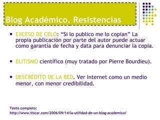 Blog Acad émico. Resistencias EXCESO DE CELO : “Si lo publico me lo copian” La propia publicación por parte del autor puede actuar como garantía de fecha y data para denunciar la copia.  ELITISMO  científico (muy tratado por Pierre Bourdieu). DESCRÉDITO DE LA RED . Ver Internet como un medio menor, con menor credibilidad. Texto completo:  http://www.tiscar.com/2006/09/14/la-utilidad-de-un-blog-academico/ 