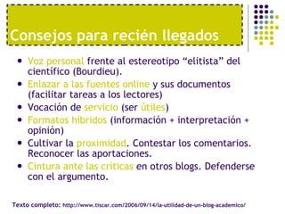 Voz personal  frente al estereotipo “elitista” del científico (Bourdieu). Enlazar a las fuentes online  y sus documentos (facilitar tareas a los lectores) Vocación de  servicio  (ser  útiles ) Formatos híbridos  (información + interpretación + opinión) Cultivar la  proximidad . Contestar los comentarios. Reconocer las aportaciones. Cintura ante las críticas  en otros blogs. Defenderse con el argumento. Consejos para reci én llegados Texto completo:  http://www.tiscar.com/2006/09/14/la-utilidad-de-un-blog-academico/ 