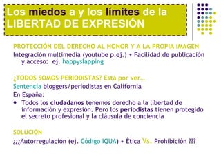 PROTECCIÓN DEL DERECHO AL HONOR Y A LA PROPIA IMAGEN Integración multimedia (youtube p.ej.) + Facilidad de publicación y acceso:  ej.  happyslapping ¿TODOS SOMOS PERIODISTAS? Está por ver… Sentencia  bloggers/periodistas  en California En España: Todos los  ciudadanos  tenemos derecho a la libertad de información y expresión. Pero los  periodistas  tienen protegido el secreto profesional y la cláusula de conciencia SOLUCIÓN ¿¿¿Autorregulación (ej.  Código IQUA ) + Ética  Vs.  Prohibición ??? Los  miedos  a y los  límites  de la LIBERTAD DE EXPRESIÓN 