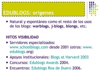 EDUBLOGS: orígenes Natural y espontáneo como el resto de los usos de los blogs:  warblogs ,  j-blogs ,  blongs , etc. HITOS VISIBILIDAD Servidores especializados:  www.schoolblogs.com  desde 2001 (otros:  www . edublogs . org ) Apoyos institucionales:  Blogs at Harvard  2003 Concursos:  Edublogs Awards  2004 . Encuentros:  Edublogs  Roa de  Duero  2006 . 