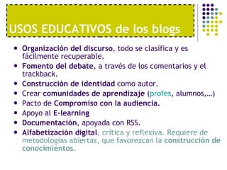 USOS EDUCATIVOS de los blogs Organización del discurso , todo se clasifica y es fácilmente recuperable. Fomento del debate , a través de los comentarios y el trackback. Construcción de identidad  como autor. Crear  comunidades de aprendizaje  ( profes , alumnos,…) Pacto de  Compromiso con la audiencia. Apoyo al  E-learning Documentación , apoyada con RSS. Alfabetización digital , crítica y reflexiva. Requiere de metodologías abiertas, que favorezcan la  construcción de conocimientos . 