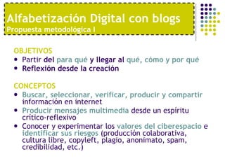 OBJETIVOS Partir  del  para qué  y llegar al  qué, cómo y por qué Reflexión desde la creación   CONCEPTOS Buscar, seleccionar, verificar, producir y compartir  información en internet Producir mensajes multimedia  desde un espíritu crítico-reflexivo Conocer y experimentar los  valores del ciberespacio  e  identificar sus riesgos  (producción colaborativa, cultura libre, copyleft, plagio, anonimato, spam, credibilidad, etc.) Alfabetización Digital con blogs  Propuesta metodológica I 