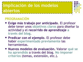 PROGRAMACIÓN Exige más trabajo por anticipado . El profesor debe tener unos  objetivos claros  para diseñar la actividad y el  recorrido de aprendizaje   a través del blog .  Predicar con el ejemplo . El profesor debe haber  experimentado previamente  las herramientas. Nuevos modelos de evaluación.  Valorar  qué se ha aprendido  a través del blog.  No imponer criterios  (temas, extensión, etc.).  Implicación de los modelos abiertos 