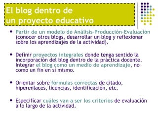El blog dentro de  un proyecto educativo Partir de un modelo de Análisis-Producción-Evaluación  (conocer otros blogs, desarrollar un blog y reflexionar sobre los aprendizajes de la actividad).  Definir  proyectos integrales  donde tenga sentido la incorporación del blog dentro de la práctica docente. Integrar  el blog como un medio de aprendizaje , no como un fin en sí mismo.  Orientar sobre  fórmulas correctas  de citado, hiperenlaces, licencias, identificación, etc.  Especificar  cuáles van a ser los criterios  de evaluación a lo largo de la actividad. 