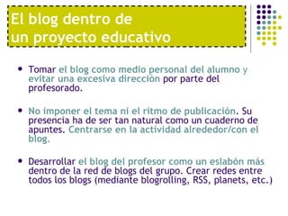 El blog dentro de  un proyecto educativo Tomar  el blog como medio personal del alumno  y  evitar una excesiva dirección  por parte del profesorado.  No imponer el tema ni el ritmo de publicación . Su presencia ha de ser tan natural como un cuaderno de apuntes.  Centrarse en la actividad alrededor/con el blog .   Desarrollar  el blog del profesor como un eslabón más  dentro de la red de blogs del grupo. Crear redes entre todos los blogs (mediante blogrolling, RSS, planets, etc.)   