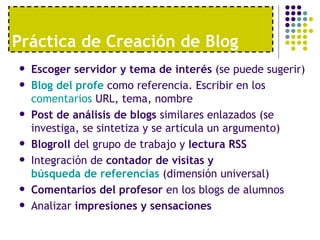 Práctica de Creación de Blog Escoger servidor y tema de interés  (se puede sugerir) Blog  del  profe   como referencia. Escribir en los  comentarios  URL, tema, nombre  Post de análisis de blogs  similares enlazados (se investiga, se sintetiza y se articula un argumento) Blogroll  del grupo de trabajo y  lectura RSS Integración de  contador de visitas y  búsqueda de referencias  (dimensión universal)  Comentarios del profesor  en los blogs de alumnos Analizar  impresiones y sensaciones 