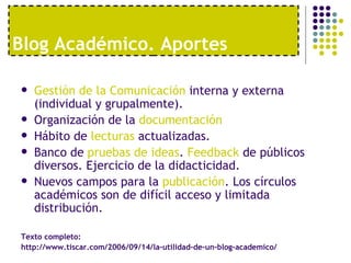 Blog Acad émico. Aportes Gestión de la Comunicación  interna y externa (individual y grupalmente). Organización de la  documentación Hábito de  lecturas  actualizadas. Banco de  pruebas de ideas .  Feedback  de públicos diversos. Ejercicio de la didacticidad. Nuevos campos para la  publicación . Los círculos académicos son de difícil acceso y limitada distribución. Texto completo:  http://www.tiscar.com/2006/09/14/la-utilidad-de-un-blog-academico/ 
