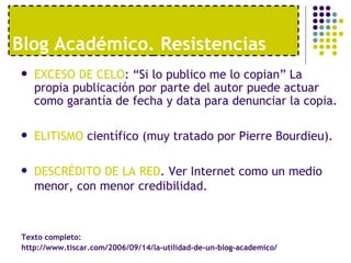 Blog Acad émico. Resistencias EXCESO DE CELO : “Si lo publico me lo copian” La propia publicación por parte del autor puede actuar como garantía de fecha y data para denunciar la copia.  ELITISMO  científico (muy tratado por Pierre Bourdieu). DESCRÉDITO DE LA RED . Ver Internet como un medio menor, con menor credibilidad. Texto completo:  http://www.tiscar.com/2006/09/14/la-utilidad-de-un-blog-academico/ 