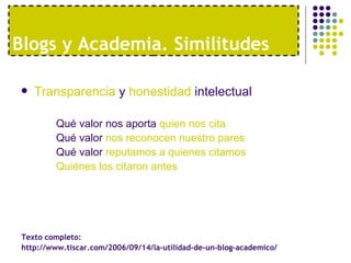 Blogs y Academia. Similitudes Transparencia  y  honestidad  intelectual Qué valor nos aporta  quien nos cita Qué valor  nos reconocen nuestro pares Qué valor  reputamos a quienes citamos Quiénes los citaron antes Texto completo:  http://www.tiscar.com/2006/09/14/la-utilidad-de-un-blog-academico/ 