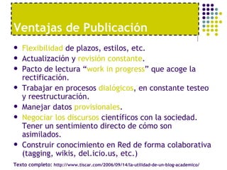 Flexibilidad  de plazos, estilos, etc. Actualización y  revisión constante . Pacto de lectura “ work in progress ” que acoge la rectificación. Trabajar en procesos  dialógicos , en constante testeo y reestructuración. Manejar datos  provisionales . Negociar los discursos  científicos con la sociedad. Tener un sentimiento directo de cómo son asimilados. Construir conocimiento en Red de forma colaborativa (tagging, wikis, del.icio.us, etc.) Ventajas de Publicaci ón Texto completo:  http://www.tiscar.com/2006/09/14/la-utilidad-de-un-blog-academico/ 