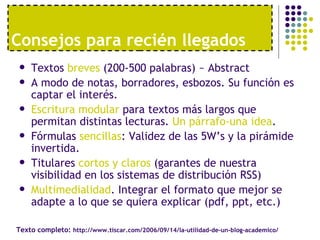Textos  breves  (200-500 palabras) ~ Abstract A modo de notas, borradores, esbozos. Su función es captar el interés. Escritura modular  para textos más largos que permitan distintas lecturas.  Un párrafo-una idea . Fórmulas  sencillas : Validez de las 5W’s y la pirámide invertida. Titulares  cortos y claros  (garantes de nuestra visibilidad en los sistemas de distribución RSS) Multimedialidad . Integrar el formato que mejor se adapte a lo que se quiera explicar (pdf, ppt, etc.) Consejos para reci én llegados Texto completo:  http://www.tiscar.com/2006/09/14/la-utilidad-de-un-blog-academico/ 
