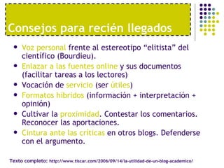 Voz personal  frente al estereotipo “elitista” del científico (Bourdieu). Enlazar a las fuentes online  y sus documentos (facilitar tareas a los lectores) Vocación de  servicio  (ser  útiles ) Formatos híbridos  (información + interpretación + opinión) Cultivar la  proximidad . Contestar los comentarios. Reconocer las aportaciones. Cintura ante las críticas  en otros blogs. Defenderse con el argumento. Consejos para reci én llegados Texto completo:  http://www.tiscar.com/2006/09/14/la-utilidad-de-un-blog-academico/ 