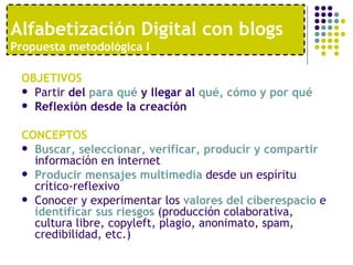 OBJETIVOS Partir  del  para qué  y llegar al  qué, cómo y por qué Reflexión desde la creación   CONCEPTOS Buscar, seleccionar, verificar, producir y compartir  información en internet Producir mensajes multimedia  desde un espíritu crítico-reflexivo Conocer y experimentar los  valores del ciberespacio  e  identificar sus riesgos  (producción colaborativa, cultura libre, copyleft, plagio, anonimato, spam, credibilidad, etc.) Alfabetización Digital con blogs  Propuesta metodológica I 