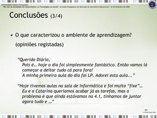 O que caracterizou o ambiente de aprendizagem? (opiniões registadas) “ Querido Diário, Pois é… hoje o dia foi simplesmente fantástico. Então vamos lá começar a deitar tudo cá para fora! A minha primeira aula do dia foi LP. Adorei esta aula...” “ Hoje tivemos aulas na sala de informática e foi muito “fixe”… Eu e a Catarina queríamos acabar já as tarefas, mas o problema é que ainda estávamos na 4.1, tínhamos de juntar agora tudo e …” Conclusões  (3/4) ©  Teresa Pombo 2006 Universidade Católica Portuguesa    “Na rota da Sociedade do Conhecimento: as Tecnologias na Escola”  Jornadas Pedagógicas do Mestrado de Informática Educacional – 22 de Setembro de 2006 