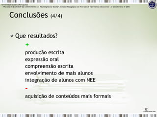Que resultados? + produção escrita expressão oral compreensão escrita envolvimento de mais alunos integração de alunos com NEE - aquisição de conteúdos mais formais Conclusões  (4/4) ©  Teresa Pombo 2006 Universidade Católica Portuguesa    “Na rota da Sociedade do Conhecimento: as Tecnologias na Escola”  Jornadas Pedagógicas do Mestrado de Informática Educacional – 22 de Setembro de 2006 