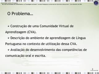 O Problema… Construção de uma Comunidade Virtual de Aprendizagem (CVA). Descrição do ambiente de aprendizagem de Língua Portuguesa no contexto de utilização dessa CVA. Avaliação do desenvolvimento das competências de comunicação oral e escrita. ©  Teresa Pombo 2006 Universidade Católica Portuguesa    “Na rota da Sociedade do Conhecimento: as Tecnologias na Escola”  Jornadas Pedagógicas do Mestrado de Informática Educacional – 22 de Setembro de 2006 