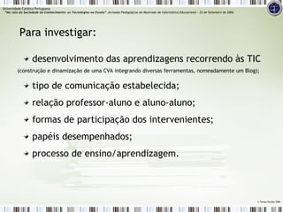 desenvolvimento das aprendizagens recorrendo às TIC  (construção e dinamização de uma CVA integrando diversas ferramentas, nomeadamente um Blog); tipo de comunicação estabelecida; relação professor-aluno e aluno-aluno; formas de participação dos intervenientes; papéis desempenhados; processo de ensino/aprendizagem. Para investigar: ©  Teresa Pombo 2006 Universidade Católica Portuguesa    “Na rota da Sociedade do Conhecimento: as Tecnologias na Escola”  Jornadas Pedagógicas do Mestrado de Informática Educacional – 22 de Setembro de 2006 