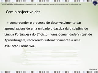 compreender o processo de desenvolvimento das aprendizagens de uma unidade didáctica da disciplina de Língua Portuguesa do 3º ciclo, numa Comunidade Virtual de Aprendizagem, recorrendo sistematicamente a uma Avaliação Formativa. Com o objectivo de: ©  Teresa Pombo 2006 Universidade Católica Portuguesa    “Na rota da Sociedade do Conhecimento: as Tecnologias na Escola”  Jornadas Pedagógicas do Mestrado de Informática Educacional – 22 de Setembro de 2006 