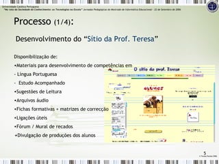 Disponibilização de: Materiais para desenvolvimento de competências em - Língua Portuguesa -  Estudo Acompanhado  Sugestões de Leitura  Arquivos áudio  Fichas formativas + matrizes de correcção Ligações úteis Fórum / Mural de recados Divulgação de produções dos alunos Desenvolvimento do “ Sítio da Prof. Teresa ” Processo  (1/4) :   ©  Teresa Pombo 2006 Universidade Católica Portuguesa    “Na rota da Sociedade do Conhecimento: as Tecnologias na Escola”  Jornadas Pedagógicas do Mestrado de Informática Educacional – 22 de Setembro de 2006 