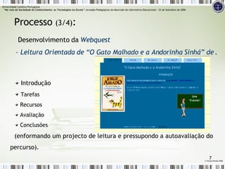 Introdução Tarefas Recursos Avaliação Conclusões (enformando um projecto de leitura e pressupondo a autoavaliação do percurso). Processo  (3/4) :   Desenvolvimento da  Webquest  – Leitura Orientada de “O Gato Malhado e a Andorinha Sinhá” de Jorge Amado ©  Teresa Pombo 2006 Universidade Católica Portuguesa    “Na rota da Sociedade do Conhecimento: as Tecnologias na Escola”  Jornadas Pedagógicas do Mestrado de Informática Educacional – 22 de Setembro de 2006 