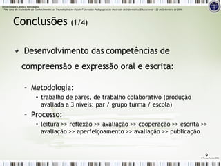 Conclusões  (1/4) Desenvolvimento das competências de compreensão e expressão oral e escrita: Metodologia: trabalho de pares, de trabalho colaborativo (produção avaliada a 3 níveis: par / grupo turma / escola) Processo: leitura >> reflexão >> avaliação >> cooperação >> escrita >> avaliação >> aperfeiçoamento >> avaliação >> publicação ©  Teresa Pombo 2006 Universidade Católica Portuguesa    “Na rota da Sociedade do Conhecimento: as Tecnologias na Escola”  Jornadas Pedagógicas do Mestrado de Informática Educacional – 22 de Setembro de 2006 