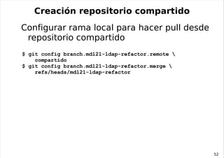 Operaciones en el área de trabajo Crear nuevas ramas locales (ultra rápido y baratísimo en disco):  Extraer una rama al área de trabajo: Consultar la rama activa: Mostrar el estado del área de trabajo: Marcar cambios para commit: $ git branch mdl21-nested-groups mdl21-ldap-refactor $ git checkout mdl21-nested-groups $ git branch $ git status $ git add fichero1 fichero2 ... $ git rm fichero3 fichero4 ... 
