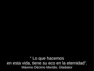 “  Lo que hacemos en esta vida, tiene su eco en la eternidad”. Máximo Décimo Meridio. Gladiator 