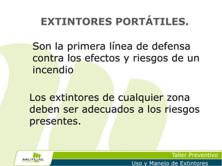 EXTINTORES PORTÁTILES.

Son la primera línea de defensa
contra los efectos y riesgos de un
incendio
Los extintores de cualquier zona
deben ser adecuados a los riesgos
presentes.

Taller Preventivo
Uso y Manejo de Extintores

 