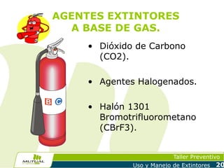 AGENTES EXTINTORES
A BASE DE GAS.
• Dióxido de Carbono
(CO2).
• Agentes Halogenados.
• Halón 1301
Bromotrifluorometano
(CBrF3).
Taller Preventivo
Uso y Manejo de Extintores

20

 