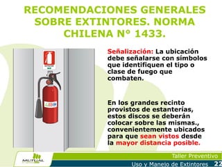 RECOMENDACIONES GENERALES
SOBRE EXTINTORES. NORMA
CHILENA N° 1433.

EXTINTOR
C
IN
CO

EL
A
D

A
N
E

CAM

AR C
A HI
L
CO TRU
S
N

M UTU AL DE SEGURI DAD

Señalización: La ubicación
debe señalarse con símbolos
que identifiquen el tipo o
clase de fuego que
combaten.

En los grandes recinto
provistos de estanterías,
estos discos se deberán
colocar sobre las mismas.,
convenientemente ubicados
para que sean vistos desde
la mayor distancia posible.
Taller Preventivo
Uso y Manejo de Extintores

22

 