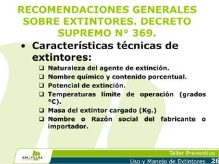 RECOMENDACIONES GENERALES
SOBRE EXTINTORES. DECRETO
SUPREMO N° 369.
• Características técnicas de
extintores:
Naturaleza del agente de extinción.
Nombre químico y contenido porcentual.
Potencial de extinción.
Temperaturas límite de operación (grados
°C).
 Masa del extintor cargado (Kg.)
 Nombre o Razón social del fabricante o
importador.





Taller Preventivo
Uso y Manejo de Extintores

26

 