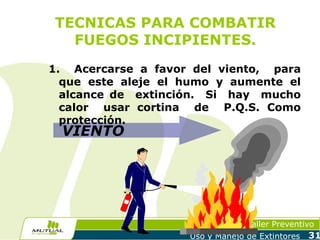 TECNICAS PARA COMBATIR
FUEGOS INCIPIENTES.
1. Acercarse a favor del viento, para
que este aleje el humo y aumente el
alcance de extinción. Si hay mucho
calor usar cortina de P.Q.S. Como
protección.

VIENTO

Taller Preventivo
Uso y Manejo de Extintores

31

 