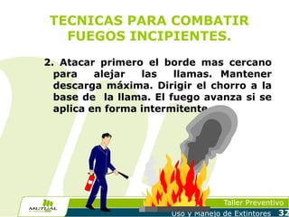 TECNICAS PARA COMBATIR
FUEGOS INCIPIENTES.
2. Atacar primero el borde mas cercano
para
alejar
las
llamas. Mantener
descarga máxima. Dirigir el chorro a la
base de la llama. El fuego avanza si se
aplica en forma intermitente.

Taller Preventivo
Uso y Manejo de Extintores

32

 