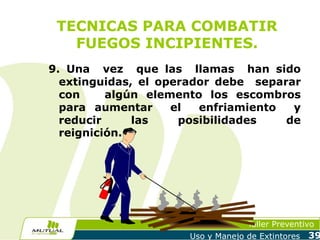 TECNICAS PARA COMBATIR
FUEGOS INCIPIENTES.
9. Una vez que las llamas han sido
extinguidas, el operador debe separar
con
algún elemento los escombros
para aumentar
el
enfriamiento
y
reducir
las
posibilidades
de
reignición.

Taller Preventivo
Uso y Manejo de Extintores

39

 