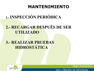 MANTENIMIENTO
1.- INSPECCIÓN

PERIÓDICA

2.- RECARGAR DESPUÉS DE SER
UTILIZADO
3.- REALIZAR PRUEBAS
HIDROSTÁTICA

Taller Preventivo
Uso y Manejo de Extintores

 